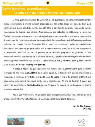 20
DeClara nº 52 Março 2022
O meu querido professor de Matemática, ao qual seguiu-se a Sra. Professora, ambos
nunca entorpecem a minha natural predisposição por estas áreas da ciência, bem pelo
contrário, era duma agilidade mental que até dói e a partilha do meu saber adquirido com os
coleguinhas de turma, que delicia. Não esqueço aos sábados na Biblioteca, o professor
Eugénio, penso ser assim o seu nome, através de jogos, nos estimular o gosto pela matemática.
A professora de Francês que não se livrava dos beijinhos, a professora de Ciências que realizava
trabalho de campo, os de Educação Física, que nos ensinaram todas as modalidades
desportivas em jogos de grupo e individual, e organizavam as atuações artísticas a apresentar
no espetáculo de final de ano. A professora de História, pequenina e gordinha, a falar,
entusiasticamente, dos painéis de S. Vicente. Tal qual, a professora de Português do 10º ano a
ensinar apaixonadamente "Os Lusíadas". Sempre houve alma, respeito, bem querer... querer
fazer melhor. Como vos recordo com carinho.
A estes e todos os que passaram na minha vida e contribuíram para a minha
formação só me resta AGRADECER. Com vocês aprendi, e diariamente, ponho em prática, a
exigência, o exemplo, a verdade, o respeito, que de vocês recebi e fiz crescer, CRESCER, um
pouquinho mais para lá da, pouco conhecida e reconhecida, Alegria de Ensinar. É assim que
concretizo a docência na Escola Pública que me fez gente de valor, é no mínimo para retribuir o
tanto que conquistei.
Adoro-vos Professores, em uníssono com a singeleza dos meus Pais, fizeram de mim
uma pessoa ÍNTEGRA, Trabalhadora; HUMANA que ama mais, pra lá da conta.
Mª do Céu B. Alves
(Prof FQ)
Como lembram os professores…
O lado bom da Escola: Mestres da minha vida
 