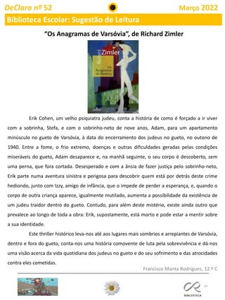 24
DeClara nº 52 Março 2022
Biblioteca Escolar: Sugestão de Leitura
Francisco Manta Rodrigues, 12.º C
“Os Anagramas de Varsóvia”, de Richard Zimler
Erik Cohen, um velho psiquiatra judeu, conta a história de como é forçado a ir viver
com a sobrinha, Stefa, e com o sobrinho-neto de nove anos, Adam, para um apartamento
minúsculo no gueto de Varsóvia, à data do encerramento dos judeus no gueto, no outono de
1940. Entre a fome, o frio extremo, doenças e outras dificuldades geradas pelas condições
miseráveis do gueto, Adam desaparece e, na manhã seguinte, o seu corpo é descoberto, sem
uma perna, que fora cortada. Desesperado e com a ânsia de fazer justiça pelo sobrinho-neto,
Erik parte numa aventura sinistra e perigosa para descobrir quem está por detrás deste crime
hediondo, junto com Izzy, amigo de infância, que o impede de perder a esperança, e, quando o
corpo de outra criança aparece, igualmente mutilado, aumenta a possibilidade da existência de
um judeu traidor dentro do gueto. Contudo, para além deste mistério, existe ainda outro que
prevalece ao longo de toda a obra: Erik, supostamente, está morto e pode estar a mentir sobre
a sua identidade.
Este thriller histórico leva-nos até aos lugares mais sombrios e arrepiantes de Varsóvia,
dentro e fora do gueto, conta-nos uma história comovente de luta pela sobrevivência e dá-nos
uma visão acerca da vida quotidiana dos judeus no gueto e do seu sofrimento e das atrocidades
contra eles cometidas.
 