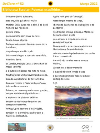 29
DeClara nº 52 Março 2022
Biblioteca Escolar: Poemas escolhidos…
O inverno já está a passar e,
este ano, não quis chorar muito.
Maroto! Mas a culpa não é dele, é do bicho
humano que não deixa
que ele chore,
que nos molhe com chuva ou neve.
Geada, houve alguma.
Tudo para desespero daqueles que a terra
trabalham,
daqueles que nos dão o pão.
O Carnaval chegou e, com ele, vem a folia.
Na minha Terra,
os Caretos, tradição Celta, já chocalham as
moças solteiras
e o butelo com cascas não falta na mesa.
Noutras Terras um Carnaval mais brasileiro,
tirando as matrafonas de Torres Vedras.
Carnaval recorda o "Valor da Carne" ou o
inferno da escravatura.
Baianas, escravas negras das casas grandes,
sempre vestidas de algodão branco
e as plumas de pássaros exóticos
exibem-se nos corpos dançantes dos
cortejos exuberantes.
Portugal, país pequeno e esclavagista,
também foi o primeiro a acabar com o
flagelo da escravatura.
Agora, num grito do "Ipiranga",
resta dançar, mesmo de tanga,
libertando as amarras da atual guerra e da
pandemia
nos três dias em que o Diabo, a Morte e a
Censura andam à solta
para arrastar a história por entre as
gerações vindouras.
Os pequenitos, esses querem viver a sua
libertação em fatos de fantasia;
adormecem na alegria de verem um sonho
futuro concretizado.
Amanhã vão ser eles a rezar a nossa
história,
vão ser eles a deixar memória
e a glória de terem levado a cabo
o que imaginaram ser naquele simples
cortejo de escola.
T.M.
Votos de uma Primavera muito feliz!
Foto: Mayovskyy Andrew / Shutterstock.com
 