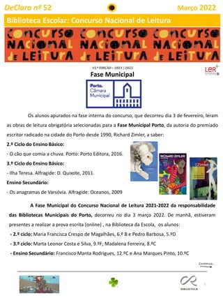 3
DeClara nº 52 Março 2022
Biblioteca Escolar: Concurso Nacional de Leitura
A Fase Municipal do Concurso Nacional de Leitura 2021-2022 da responsabilidade
das Bibliotecas Municipais do Porto, decorreu no dia 3 março 2022. De manhã, estiveram
presentes a realizar a prova escrita (online) , na Biblioteca da Escola, os alunos:
- 2.º ciclo: Maria Francisca Crespo de Magalhães, 6.º B e Pedro Barbosa, 5.ºD
- 3.º ciclo: Marta Leonor Costa e Silva, 9.ºF; Madalena Ferreira, 8.ºC
- Ensino Secundário: Francisco Manta Rodrigues, 12.ºC e Ana Marques Pinto, 10.ºC
Os alunos apurados na fase interna do concurso, que decorreu dia 3 de fevereiro, leram
as obras de leitura obrigatória selecionadas para a Fase Municipal Porto, da autoria do premiado
escritor radicado na cidade do Porto desde 1990, Richard Zimler, a saber:
2.º Ciclo do Ensino Básico:
- O cão que comia a chuva. Porto: Porto Editora, 2016.
3.º Ciclo do Ensino Básico:
- Ilha Teresa. Alfragide: D. Quixote, 2011.
Ensino Secundário:
- Os anagramas de Varsóvia. Alfragide: Oceanos, 2009
Fase Municipal
 
