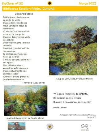 30
DeClara nº 52 Março 2022
Biblioteca Escolar: Página Cultural
Professora Fátima Noronha Peres Miranda,
Grupo 300
O valor do vento
Está hoje um dia de vento e
eu gosto do vento
O vento tem entrado nos
meus versos de todas as
maneiras e
só entram nos meus versos
as coisas de que gosto
O vento das árvores o vento
dos cabelos
O vento do inverno o vento
do verão
O vento é o melhor veículo
que conheço
Só ele traz o perfume das
flores só ele traz
a música que jaz à beira-mar
em agosto
Mas só hoje soube o
verdadeiro valor do vento
O vento atualmente vale
oitenta escudos
Partiu-se o vidro grande da
janela do meu quarto
Ruy Belo (1933-1978)
Coup de vent, 1881, by Claude Monet
"Vi já que a Primavera, de contente,
De mil cores alegres, revestia
O monte, o rio, o campo, alegremente."
Luís de Camões
Jardim de Montgeron by Claude Monet
 