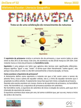 31
DeClara nº 52 Março 2022
Biblioteca Escolar: Literacia Geográfica
O equinócio de primavera sinaliza o primeiro dia da primavera, o que ocorre todos os anos
entre os dias 20 e 21 de março. Este ano, ele aconteceu no dia 20 de março às 15h 33m. Este
instante marca o início da primavera no hemisfério norte.
Equinócio é uma palavra em latim que aglutina dois termos com significados diferentes.
Aequus significa "igual" e nox, "noite". O termo quer dizer literalmente "noites iguais", isto
porque nessa altura a noite e o dia têm sensivelmente a mesma duração, 12 horas.
Como acontece o Equinócio de primavera?
A Astronomia define como equinócio o instante em que o Sol, assim como o vemos do
planeta Terra, cruza o plano do equador celeste, isto é, a linha do equador terrestre que é
projetada na esfera celeste. É exatamente nessa hora que tem início a estação da primavera.
Quando este evento acontece em março, chama-se de equinócio de primavera, no hemisfério
norte. No hemisfério sul, o equinócio de primavera acontece em setembro.
No hemisfério norte, o equinócio de setembro dá início à estação do outono, pelo que ele é
chamado de equinócio de outono.
O equinócio acontece duas vezes por ano, tal como o solstício que, por sua vez, marca o início
do verão e do inverno.
Trata-se de uma celebração do renascimento da natureza
 