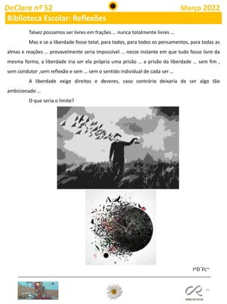 34
DeClara nº 52 Março 2022
Biblioteca Escolar: Reflexões
Talvez possamos ser livres em frações … nunca totalmente livres …
Mas e se a liberdade fosse total, para todos, para todos os pensamentos, para todas as
almas e reações … provavelmente seria impossível … nesse instante em que tudo fosso livre da
mesma forma, a liberdade iria ser ela própria uma prisão … a prisão da liberdade … sem fim ,
sem condutor ,sem reflexão e sem … sem o sentido individual de cada ser …
A liberdade exige direitos e deveres, caso contrário deixaria de ser algo tão
ambicionado …
O que seria o limite?
I^D´FL~
 
