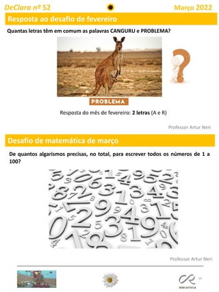39
DeClara nº 52 Março 2022
Professor Artur Neri
Resposta ao desafio de fevereiro
Quantas letras têm em comum as palavras CANGURU e PROBLEMA?
Professor Artur Neri
Desafio de matemática de março
De quantos algarismos precisas, no total, para escrever todos os números de 1 a
100?
Resposta do mês de fevereiro: 2 letras (A e R)
 