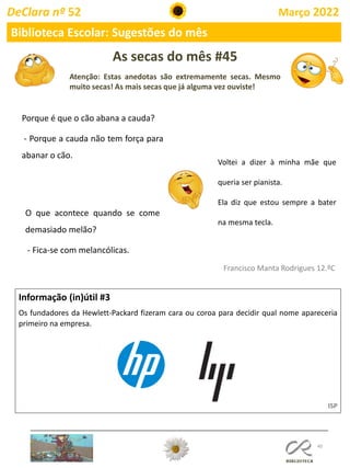 As secas do mês #45
Atenção: Estas anedotas são extremamente secas. Mesmo
muito secas! As mais secas que já alguma vez ouviste!
40
Informação (in)útil #3
Os fundadores da Hewlett-Packard fizeram cara ou coroa para decidir qual nome apareceria
primeiro na empresa.
ISP
Francisco Manta Rodrigues 12.ºC
DeClara nº 52 Março 2022
Biblioteca Escolar: Sugestões do mês
Porque é que o cão abana a cauda?
- Porque a cauda não tem força para
abanar o cão.
O que acontece quando se come
demasiado melão?
- Fica-se com melancólicas.
Voltei a dizer à minha mãe que
queria ser pianista.
Ela diz que estou sempre a bater
na mesma tecla.
 