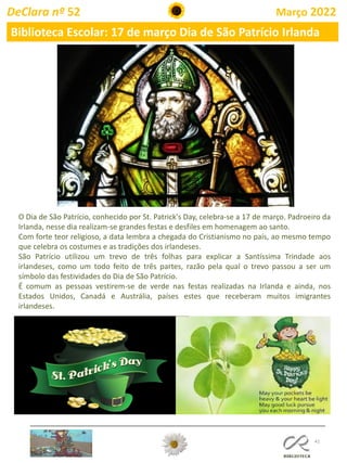 41
DeClara nº 52 Março 2022
Biblioteca Escolar: 17 de março Dia de São Patrício Irlanda
O Dia de São Patrício, conhecido por St. Patrick's Day, celebra-se a 17 de março. Padroeiro da
Irlanda, nesse dia realizam-se grandes festas e desfiles em homenagem ao santo.
Com forte teor religioso, a data lembra a chegada do Cristianismo no país, ao mesmo tempo
que celebra os costumes e as tradições dos irlandeses.
São Patrício utilizou um trevo de três folhas para explicar a Santíssima Trindade aos
irlandeses, como um todo feito de três partes, razão pela qual o trevo passou a ser um
símbolo das festividades do Dia de São Patrício.
É comum as pessoas vestirem-se de verde nas festas realizadas na Irlanda e ainda, nos
Estados Unidos, Canadá e Austrália, países estes que receberam muitos imigrantes
irlandeses.
 