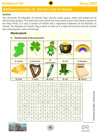 44
DeClara nº 52 Março 2022
Biblioteca Escolar: St. Patrick's Day in Ireland
Symbols
The shamrock, the Republic of Ireland's flag, and the colors green, white and orange are St
Patrick's Day symbols. The shamrock is the leaf of the clover plant and an Irish Catholic symbol of
the Holy Trinity. It is also a symbol of Ireland and a registered trademark of the Republic of
Ireland. The Republic of Ireland's flag is twice as wide as it is high and consists of three vertical
bars colored green, white and orange.
Professora
de
Inglês:
Paula
Cunha
 