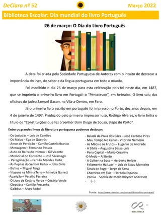45
DeClara nº 52 Março 2022
Biblioteca Escolar: Dia mundial do livro Português
26 de março: O Dia do Livro Português
A data foi criada pela Sociedade Portuguesa de Autores com o intuito de destacar a
importância do livro, do saber e da língua portuguesa em todo o mundo.
Foi escolhido o dia 26 de março para esta celebração pois foi neste dia, em 1487,
que se imprimiu o primeiro livro em Portugal: o “Pentateuco”, em hebraico. O livro saiu das
oficinas do judeu Samuel Gacon, na Vila-a-Dentro, em Faro.
Já o primeiro livro escrito em português foi impresso no Porto, dez anos depois, em
4 de janeiro de 1497. Produzido pelo primeiro impressor luso, Rodrigo Álvares, o livro tinha o
título de “Constituições que fez o Senhor Dom Diogo de Sousa, Bispo do Porto”.
Fonte: https://www.calendarr.com/portugal/dia-do-livro-portugues/
Entre os grandes livros da literatura portuguesa podemos destacar:
- Os Lusíadas – Luís de Camões
- Os Maias – Eça de Queirós
- Amor de Perdição – Camilo Castelo Branco
- Mensagem – Fernando Pessoa
- Auto da Barca do Inferno – Gil Vicente
- Memorial do Convento – José Saramago
- Peregrinação – Fernão Mendes Pinto
- As Pupilas do Senhor Reitor – Júlio Dinis
- Bichos – Miguel Torga
- Viagens na Minha Terra – Almeida Garrett
-Aparição – Vergílio Ferreira
- O Livro de Cesário Verde – Cesário Verde
- Clepsidra – Camilo Pessanha
- Gaibéus – Alves Redol
- Balada da Praia dos Cães – José Cardoso Pires
- Mau Tempo No Canal – Vitorino Nemésio
- As Mãos e os Frutos – Eugénio de Andrade
- A Sibila – Augustina Bessa-Luís
- Pena Capital – Mário Cesariny
-O Medo – Al Berto
- A Colher na Boca – Herberto Helder
- Felizmente Há Luar! – Luís de Sttau Monteiro
- Sinais de Fogo – Jorge de Sena
- Charneca em Flor – Florbela Espanca
- Poesia – Sophia de Mello Breyner Andresen
- (...)
 