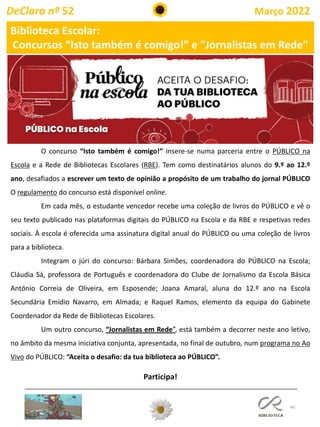 46
Biblioteca Escolar:
Concursos “Isto também é comigo!” e "Jornalistas em Rede"
O concurso “Isto também é comigo!” insere-se numa parceria entre o PÚBLICO na
Escola e a Rede de Bibliotecas Escolares (RBE). Tem como destinatários alunos do 9.º ao 12.º
ano, desafiados a escrever um texto de opinião a propósito de um trabalho do jornal PÚBLICO
O regulamento do concurso está disponível online.
Em cada mês, o estudante vencedor recebe uma coleção de livros do PÚBLICO e vê o
seu texto publicado nas plataformas digitais do PÚBLICO na Escola e da RBE e respetivas redes
sociais. À escola é oferecida uma assinatura digital anual do PÚBLICO ou uma coleção de livros
para a biblioteca.
Integram o júri do concurso: Bárbara Simões, coordenadora do PÚBLICO na Escola;
Cláudia Sá, professora de Português e coordenadora do Clube de Jornalismo da Escola Básica
António Correia de Oliveira, em Esposende; Joana Amaral, aluna do 12.º ano na Escola
Secundária Emídio Navarro, em Almada; e Raquel Ramos, elemento da equipa do Gabinete
Coordenador da Rede de Bibliotecas Escolares.
Um outro concurso, “Jornalistas em Rede”, está também a decorrer neste ano letivo,
no âmbito da mesma iniciativa conjunta, apresentada, no final de outubro, num programa no Ao
Vivo do PÚBLICO: “Aceita o desafio: da tua biblioteca ao PÚBLICO”.
Participa!
DeClara nº 52 Março 2022
 