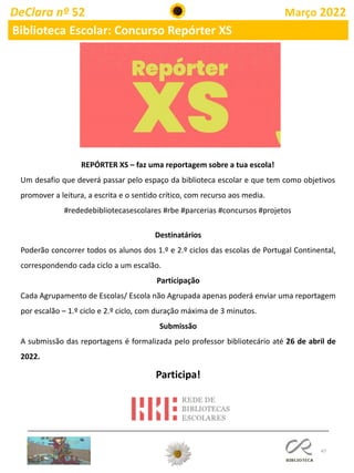 47
REPÓRTER XS – faz uma reportagem sobre a tua escola!
Um desafio que deverá passar pelo espaço da biblioteca escolar e que tem como objetivos
promover a leitura, a escrita e o sentido crítico, com recurso aos media.
#rededebibliotecasescolares #rbe #parcerias #concursos #projetos
Destinatários
Poderão concorrer todos os alunos dos 1.º e 2.º ciclos das escolas de Portugal Continental,
correspondendo cada ciclo a um escalão.
Participação
Cada Agrupamento de Escolas/ Escola não Agrupada apenas poderá enviar uma reportagem
por escalão – 1.º ciclo e 2.º ciclo, com duração máxima de 3 minutos.
Submissão
A submissão das reportagens é formalizada pelo professor bibliotecário até 26 de abril de
2022.
Participa!
DeClara nº 52 Março 2022
Biblioteca Escolar: Concurso Repórter XS
 