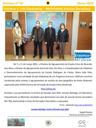 48
DeClara nº 52 Março 2022
Erasmus +: Job Shadowing – Mobilidade Jesuítas Barcelona
Jesuïtes Bellvitge. Centre d'Estudis Joan XXIII
De 7 a 11 de março 2022, a Diretora do Agrupamento de Escolas Clara de Resende,
Ana Alves, o Diretor do Agrupamento Garcia de Orta, Rui Silva, e a Coordenadora de Cidadania
e Desenvolvimento do Agrupamento de Escolas Rodrigues de Freitas, Maria João Félix,
participaram numa atividade de job shadowing de um Programa Erasmus+ 2020 do consórcio
constituído pelas escolas e agrupamentos de escolas da área geográfica do Porto Ocidental,
organizado pelo CFEPO (Centro de Formação de Escolas Porto Ocidental).
http://cfepo.pt/
Durante a sua permanência no Centro de Estudos Joan XXIII, Jesuitas Bellvitge, em Barcelona,
frequentaram as diferentes atividades que decorreram nas salas de aula do ensino secundário
NEI-TQE, Bacharelado e Ciclos de formação intermédios e avançados.
Fonte: adaptação https://bit.ly/3MHWFSX
Isabel Pereira
Elemento da SFM do CFEPO
 