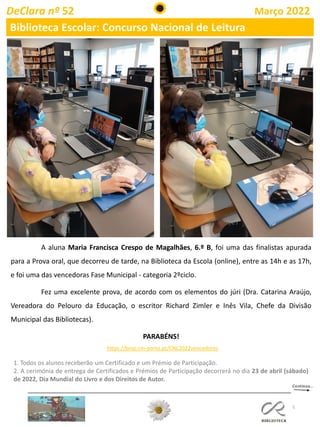 5
DeClara nº 52 Março 2022
Biblioteca Escolar: Concurso Nacional de Leitura
A aluna Maria Francisca Crespo de Magalhães, 6.º B, foi uma das finalistas apurada
para a Prova oral, que decorreu de tarde, na Biblioteca da Escola (online), entre as 14h e as 17h,
e foi uma das vencedoras Fase Municipal - categoria 2ºciclo.
Fez uma excelente prova, de acordo com os elementos do júri (Dra. Catarina Araújo,
Vereadora do Pelouro da Educação, o escritor Richard Zimler e Inês Vila, Chefe da Divisão
Municipal das Bibliotecas).
PARABÉNS!
https://bmp.cm-porto.pt/CNL2022vencedores
1. Todos os alunos receberão um Certificado e um Prémio de Participação.
2. A cerimónia de entrega de Certificados e Prémios de Participação decorrerá no dia 23 de abril (sábado)
de 2022, Dia Mundial do Livro e dos Direitos de Autor.
 