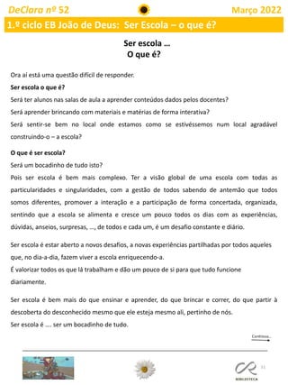 51
DeClara nº 52 Março 2022
1.º ciclo EB João de Deus: Ser Escola – o que é?
Ser escola …
O que é?
Ora aí está uma questão difícil de responder.
Ser escola o que é?
Será ter alunos nas salas de aula a aprender conteúdos dados pelos docentes?
Será aprender brincando com materiais e matérias de forma interativa?
Será sentir-se bem no local onde estamos como se estivéssemos num local agradável
construindo-o – a escola?
O que é ser escola?
Será um bocadinho de tudo isto?
Pois ser escola é bem mais complexo. Ter a visão global de uma escola com todas as
particularidades e singularidades, com a gestão de todos sabendo de antemão que todos
somos diferentes, promover a interação e a participação de forma concertada, organizada,
sentindo que a escola se alimenta e cresce um pouco todos os dias com as experiências,
dúvidas, anseios, surpresas, …, de todos e cada um, é um desafio constante e diário.
Ser escola é estar aberto a novos desafios, a novas experiências partilhadas por todos aqueles
que, no dia-a-dia, fazem viver a escola enriquecendo-a.
É valorizar todos os que lá trabalham e dão um pouco de si para que tudo funcione
diariamente.
Ser escola é bem mais do que ensinar e aprender, do que brincar e correr, do que partir à
descoberta do desconhecido mesmo que ele esteja mesmo ali, pertinho de nós.
Ser escola é …. ser um bocadinho de tudo.
 