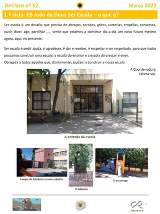 52
DeClara nº 52 Março 2022
1.º ciclo: EB João de Deus Ser Escola – o que é?
Ser escola é um desafio que precisa de abraços, sorrisos, gritos, correrias, tropelias, conversas,
ouvir, dizer, agir, partilhar ,…, sentir que estamos a construir dia-a-dia um novo futuro mesmo
agora, aqui, no presente.
Ser escola é pedir ajuda, é agradecer, é dar e receber, é respeitar e ser respeitado para que todos
possamos construir uma escola: a escola do ensinar e a escola do crescer e viver.
Obrigada a todos aqueles que, diariamente, ajudam a construir a nossa escola
A Coordenadora
Fátima Vaz
A entrada da escola
 
