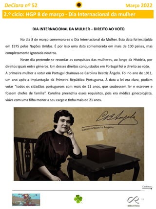 53
DeClara nº 52 Março 2022
2.º ciclo: HGP 8 de março - Dia Internacional da mulher
DIA INTERNACIONAL DA MULHER – DIREITO AO VOTO
No dia 8 de março comemora-se o Dia Internacional da Mulher. Esta data foi instituída
em 1975 pelas Nações Unidas. É por isso uma data comemorada em mais de 100 países, mas
completamente ignorada noutros.
Neste dia pretende-se recordar as conquistas das mulheres, ao longo da História, por
direitos iguais entre géneros. Um desses direitos conquistados em Portugal foi o direito ao voto.
A primeira mulher a votar em Portugal chamava-se Carolina Beatriz Ângelo. Foi no ano de 1911,
um ano após a implantação da Primeira República Portuguesa. À data a lei era clara, podiam
votar “todos os cidadãos portugueses com mais de 21 anos, que soubessem ler e escrever e
fossem chefes de família”. Carolina preenchia esses requisitos, pois era médica ginecologista,
viúva com uma filha menor a seu cargo e tinha mais de 21 anos.
 