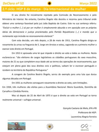 54
DeClara nº 52 Março 2022
2.º ciclo: HGP 8 de março - Dia Internacional da mulher
O seu direito foi inicialmente rejeitado pela Comissão de Recenseamento e pelo
Ministério do Interior. No entanto, Carolina Ângelo não desistiu e recorreu para tribunal onde
obteve uma sentença favorável pelo juiz João Baptista de Castro. Este na sua sentença referiu:
“Excluir a mulher (…) só por ser mulher é simplesmente absurdo e em oposição com as próprias
ideias da democracia e justiça proclamadas pelo Partido Republicano (…) e mando que a
reclamante seja incluída no recenseamento eleitoral.”
Com esta decisão, um mês depois, a 28 de maio de 1911, Carolina Ângelo dirigiu-se
novamente às urnas na freguesia de S. Jorge em Arroios e votou, sagrando-se a primeira mulher a
exercer este direito em Portugal.
Em 1913 é aprovada uma lei que impede o direito ao voto a todas as mulheres. Nesta
esclarecia-se: “são eleitores de cargos legislativos os cidadãos portugueses do sexo masculino,
maiores de 21 ou que completem essa idade até ao termo das operações de recenseamento, que
estejam em pleno gozo dos seus direitos civis e políticos, saibam ler e escrever português e
residam no território da República Portuguesa.”
A coragem de Carolina Beatriz Ângelo, serviu de exemplo para uma luta que durou
algumas décadas em Portugal.
Em 1931 as mulheres conseguem novamente o direito ao voto, com limitações.
Em 1934, três mulheres são eleitas para a Assembleia Nacional: Maria Guardiola, Domitília de
Carvalho e Cândida Pereira.
Mas só depois do 25 de Abril de 1975 é que o direito ao voto em Portugal se torna
realmente universal – sufrágio universal.
Gonçalo Caetano de Melo, 6ºA nº8
Professora de HGP:
Laurentina Alegria Ferreira
 