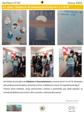 57
DeClara nº 52 Março 2022
No âmbito da disciplina de Cidadania e Desenvolvimento as turmas do 8.º A e 8.º B, orientadas
pela professora da disciplina, Clementina Torres, trabalharam o tema “A importância da Água”.
Fizeram vários trabalhos, muito interessantes, criativos e pertinentes que estão expostos na
entrada da Biblioteca da escola e têm suscitado o interesse dos alunos!
3.º ciclo: Cidadania & Desenvolvimento 8.º A e 8.ºB
Biblioteca Escolar
 