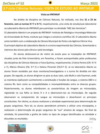 58
DeClara nº 52 Março 2022
3.º ciclo Ciências Naturais: VISITA DE ESTUDO AO IPATIMUP
No âmbito da disciplina de Ciências Naturais, foi realizada, nos dias 21 e 23 de
fevereiro, com as turmas 9.º F e 9.º E, respetivamente, uma visita de estudo/aula laboratorial
ao Laboratório Aberto do IPATIMUP, para participar na atividade “ABC das Hemácias”.
O Laboratório Aberto é um projeto do IPATIMUP- Instituto de Patologia e Imunologia Molecular
da Universidade do Porto, instituto que integra o consórcio científico i3S. O Laboratório Aberto
conta também com a colaboração da Câmara Municipal do Porto e da Agência Ciência Viva.
O principal objetivo do Laboratório Aberto é o ensino experimental das Ciências, fomentando o
interesse dos alunos pala ciência e pela tecnologia.
Os alunos deslocaram-se de metro da escola para as instalações do IPATIMUP,
situadas junto do Polo Universitário, em Paranhos, e foram acompanhados pelas professoras
das disciplinas de Ciências Naturais e Físico Química, respetivamente, Cristina Pereira (CN- 9.º E
e F), Márcia Oliveira (FQ- 9.º F) e Helena Pimentel (FQ-9.º E). Já no laboratório Aberto os
alunos foram recebidos por duas monitoras/investigadoras e a turma foi dividida em dois
grupos. De seguida, os alunos dirigiram-se para as duas salas, sala Mullis e sala Feynman, onde
as monitoras explicaram sucintamente a constituição e funções do sangue, o sistema ABO e o
sistema Rh, bem como as compatibilidades e incompatibilidades entre os diversos grupos.
Posteriormente, os alunos relembraram as características da imagem ao microscópio,
registando na sua folha as letras R e A e observaram-nas ao microscópio. De seguida
observaram os componentes do sangue ao microscópio e desenharam os principais
constituintes. Por último, os alunos realizaram a atividade experimental para determinação de
grupos sanguíneos. Para tal, os alunos aprenderam primeiro a utilizar uma micropipeta, e
realizaram a determinação do grupo sanguíneo da “sua” amostra de sangue. No final da
atividade, foi preenchida a grelha de todos os tipos de sangue identificados na atividade e
discutidos os resultados.
Visita ao IPATIMUP
 