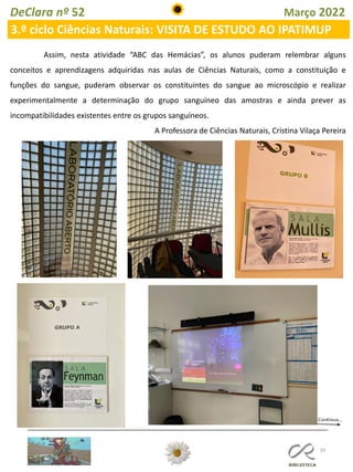 59
DeClara nº 52 Março 2022
3.º ciclo Ciências Naturais: VISITA DE ESTUDO AO IPATIMUP
Assim, nesta atividade “ABC das Hemácias”, os alunos puderam relembrar alguns
conceitos e aprendizagens adquiridas nas aulas de Ciências Naturais, como a constituição e
funções do sangue, puderam observar os constituintes do sangue ao microscópio e realizar
experimentalmente a determinação do grupo sanguíneo das amostras e ainda prever as
incompatibilidades existentes entre os grupos sanguíneos.
A Professora de Ciências Naturais, Cristina Vilaça Pereira
 