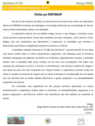 61
DeClara nº 52 Março 2022
3.º ciclo Ciências Naturais: 9.º E
Visita ao IPATIMUP
No dia 22 de Fevereiro de 2022, os alunos da turma E do 9º ano, foram ao Laboratório
Aberto do IPATIMUP (Instituto de Patologias e Imunologia Molecular da Universidade do Porto),
junto ao Pólo Universitário realizar uma atividade.
O Laboratório Aberto era um edifício antigo, branco e que chegou a funcionar como
escola primária escola primária. Fomos bem recebidos por duas cientistas, a Dra. Jéssica e a Dra.
Ângela, que nos conduziram aos laboratórios e explicaram as atividades que viríamos a
desenvolver, que tinham o objetivo de aproximar os jovens e a ciência.
A atividade realizada chamava-se “O ABC das Hemácias” e primeiramente foi nos dada
uma breve revisão sobre os vários componentes sanguíneos, com destaque para as hemácias
(também designados por glóbulos vermelhos ou eritrócitos). Seguidamente começou a atividade
prática. Para a atividade cada aluno recebeu um kit com uma micropipeta, três tubos com
amostras de anticorpos (o Anti-A, o Anti-B e o Anti-Rhesus), uma amostra sintética de sangue e
uma placa de petri com três recipientes (ou “Poços”) dentro. A experiência consistiu então em
testar as reações da amostra de sangue com os vários anticorpos e na elaboração de uma tabela
que nos permitia com os dados obtidos determinar o grupo sanguíneo e as compatibilidades
sanguíneas da amostra.
Em conclusão, esta experiência foi útil porque permitiu aprofundar os nossos
conhecimentos e experiência prática sobre as hemácias, as compatibilidades sanguíneas e os
grupos sanguíneos e permitiu-nos realizar uma experiência que não poderia ser realizada na
escola.
Artigo:
Diogo Aboim, Duarte Carvalho, Maria Dias, Sofia Pereira - 9ºE
23/2/2022
 