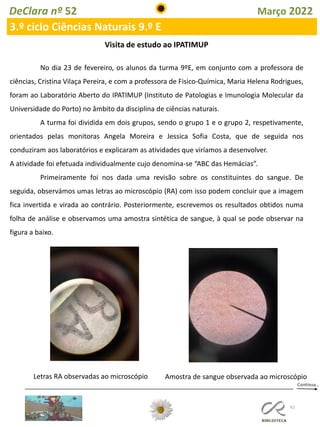 62
DeClara nº 52 Março 2022
3.º ciclo Ciências Naturais 9.º E
Visita de estudo ao IPATIMUP
No dia 23 de fevereiro, os alunos da turma 9ºE, em conjunto com a professora de
ciências, Cristina Vilaça Pereira, e com a professora de Fisico-Química, Maria Helena Rodrigues,
foram ao Laboratório Aberto do IPATIMUP (Instituto de Patologias e Imunologia Molecular da
Universidade do Porto) no âmbito da disciplina de ciências naturais.
A turma foi dividida em dois grupos, sendo o grupo 1 e o grupo 2, respetivamente,
orientados pelas monitoras Angela Moreira e Jessica Sofia Costa, que de seguida nos
conduziram aos laboratórios e explicaram as atividades que viríamos a desenvolver.
A atividade foi efetuada individualmente cujo denomina-se “ABC das Hemácias”.
Primeiramente foi nos dada uma revisão sobre os constituintes do sangue. De
seguida, observámos umas letras ao microscópio (RA) com isso podem concluir que a imagem
fica invertida e virada ao contrário. Posteriormente, escrevemos os resultados obtidos numa
folha de análise e observamos uma amostra sintética de sangue, à qual se pode observar na
figura a baixo.
Letras RA observadas ao microscópio Amostra de sangue observada ao microscópio
 