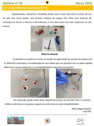 63
DeClara nº 52 Março 2022
3.º ciclo Ciências Naturais 9.º E
Seguidamente, realizamos a atividade prática, para a qual cada aluno usufruiu de um
kit com uma micro pipeta, uma amostra sintética de sangue, três tubos com amostras de
anticorpos (o Anti-A, o Anti-B e o Anti-Rhesus), e uma placa petri com três recipientes no seu
interior.
Material utilizado
A experiência consistiu em testar as reações de aglutinação da amostra de sangue com
os diferentes anticorpos e na elaboração de uma tabela que nos permitia com os dados obtidos
determinar o grupo sanguíneo e as compatibilidades sanguíneas da amostra.
Em conclusão, gostei muito desta experiência porque me permitiu ficar a conhecer
melhor as hemácias e os grupos sanguíneos assim como as suas compatibilidades.
Maria Miguel Ribeiro
nº19 9ºE
 