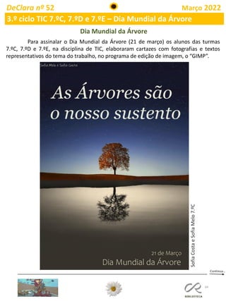64
DeClara nº 52 Março 2022
3.º ciclo TIC 7.ºC, 7.ºD e 7.ºE – Dia Mundial da Árvore
Para assinalar o Dia Mundial da Árvore (21 de março) os alunos das turmas
7.ºC, 7.ºD e 7.ºE, na disciplina de TIC, elaboraram cartazes com fotografias e textos
representativos do tema do trabalho, no programa de edição de imagem, o “GIMP”.
Dia Mundial da Árvore
Sofia
Costa
e
Sofia
Melo
7.ºC
 