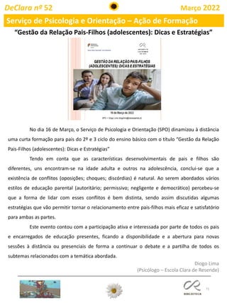 71
DeClara nº 52 Março 2022
Serviço de Psicologia e Orientação – Ação de Formação
“Gestão da Relação Pais-Filhos (adolescentes): Dicas e Estratégias”
No dia 16 de Março, o Serviço de Psicologia e Orientação (SPO) dinamizou à distância
uma curta formação para pais do 2º e 3 ciclo do ensino básico com o título “Gestão da Relação
Pais-Filhos (adolescentes): Dicas e Estratégias”
Tendo em conta que as características desenvolvimentais de pais e filhos são
diferentes, uns encontram-se na idade adulta e outros na adolescência, conclui-se que a
existência de conflitos (oposições; choques; discórdias) é natural. Ao serem abordados vários
estilos de educação parental (autoritário; permissivo; negligente e democrático) percebeu-se
que a forma de lidar com esses conflitos é bem distinta, sendo assim discutidas algumas
estratégias que vão permitir tornar o relacionamento entre pais-filhos mais eficaz e satisfatório
para ambas as partes.
Este evento contou com a participação ativa e interessada por parte de todos os pais
e encarregados de educação presentes, ficando a disponibilidade e a abertura para novas
sessões à distância ou presenciais de forma a continuar o debate e a partilha de todos os
subtemas relacionados com a temática abordada.
Diogo Lima
(Psicólogo – Escola Clara de Resende)
 