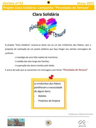 72
DeClara nº 52 Março 2022
Projeto Clara Solidária: Campanha “Pinceladas de Ternura”
O projeto “Clara Solidária” associa-se desta vez ao Lar das Irmãzinhas dos Pobres, com a
proposta de realização de um postal solidário que faça chegar aos utentes mensagens de
conforto :
- à nostalgia de uma Vida repleta de memórias;
- à solidão dos dias longe das famílias;
- à superação das dores trazidas pela idade;
E acima de tudo que se convertam em mensagens com fortes “Pinceladas de Ternura”
Professora Fátima Ferreira
 