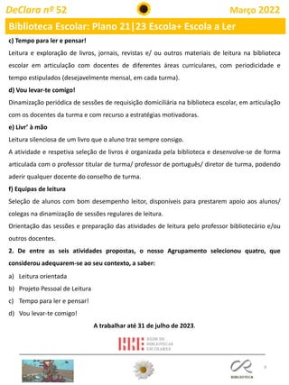 8
c) Tempo para ler e pensar!
Leitura e exploração de livros, jornais, revistas e/ ou outros materiais de leitura na biblioteca
escolar em articulação com docentes de diferentes áreas curriculares, com periodicidade e
tempo estipulados (desejavelmente mensal, em cada turma).
d) Vou levar-te comigo!
Dinamização periódica de sessões de requisição domiciliária na biblioteca escolar, em articulação
com os docentes da turma e com recurso a estratégias motivadoras.
e) Livr’ à mão
Leitura silenciosa de um livro que o aluno traz sempre consigo.
A atividade e respetiva seleção de livros é organizada pela biblioteca e desenvolve-se de forma
articulada com o professor titular de turma/ professor de português/ diretor de turma, podendo
aderir qualquer docente do conselho de turma.
f) Equipas de leitura
Seleção de alunos com bom desempenho leitor, disponíveis para prestarem apoio aos alunos/
colegas na dinamização de sessões regulares de leitura.
Orientação das sessões e preparação das atividades de leitura pelo professor bibliotecário e/ou
outros docentes.
2. De entre as seis atividades propostas, o nosso Agrupamento selecionou quatro, que
considerou adequarem-se ao seu contexto, a saber:
a) Leitura orientada
b) Projeto Pessoal de Leitura
c) Tempo para ler e pensar!
d) Vou levar-te comigo!
A trabalhar até 31 de julho de 2023.
DeClara nº 52 Março 2022
Biblioteca Escolar: Plano 21|23 Escola+ Escola a Ler
 