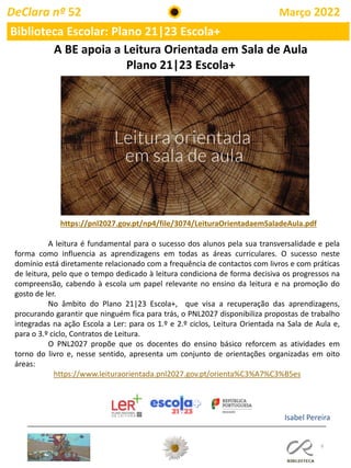 9
A BE apoia a Leitura Orientada em Sala de Aula
Plano 21|23 Escola+
https://pnl2027.gov.pt/np4/file/3074/LeituraOrientadaemSaladeAula.pdf
A leitura é fundamental para o sucesso dos alunos pela sua transversalidade e pela
forma como influencia as aprendizagens em todas as áreas curriculares. O sucesso neste
domínio está diretamente relacionado com a frequência de contactos com livros e com práticas
de leitura, pelo que o tempo dedicado à leitura condiciona de forma decisiva os progressos na
compreensão, cabendo à escola um papel relevante no ensino da leitura e na promoção do
gosto de ler.
No âmbito do Plano 21|23 Escola+, que visa a recuperação das aprendizagens,
procurando garantir que ninguém fica para trás, o PNL2027 disponibiliza propostas de trabalho
integradas na ação Escola a Ler: para os 1.º e 2.º ciclos, Leitura Orientada na Sala de Aula e,
para o 3.º ciclo, Contratos de Leitura.
O PNL2027 propõe que os docentes do ensino básico reforcem as atividades em
torno do livro e, nesse sentido, apresenta um conjunto de orientações organizadas em oito
áreas:
https://www.leituraorientada.pnl2027.gov.pt/orienta%C3%A7%C3%B5es
Isabel Pereira
Biblioteca Escolar: Plano 21|23 Escola+
DeClara nº 52 Março 2022
 