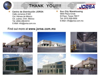 THANK YOU!!!!
Find out more at www.jorsa.com.mx
Centro de Distribución JORSA
Calle Jumanos # 940
Col. Héroes de México
Cd. Juárez, Chih. México
Tel: (656) 288-8310
E-Mail: info@jorsa.com.mx
Sun City Warehousing
9640 Plaza Circle
El Paso, Texas 79917
Tel: (915) 858-5656
E-Mail: info@jorsa.com.mx
 