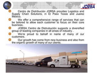 Centro de Distribución JORSA provides Logistics and
Supply Chain Solutions, in El Paso Texas and Juarez
México.
We offer a comprehensive range of services that can
be tailored to allow each customer to focus on their core
business.
JORSA Centro de Distrubución supports a diversified
group of leading companies in all areas of industry .
We’re proud to behalf in name of many of our
customers.
Our growth has come from new business and also from
the organic growth of many of our clients.
 