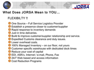 What Does JORSA Mean to YOU…
One Source – Full Service Logistics Provider
Establish a presence closer to customer/supplier
Rapid response to inventory demands
Just in time deliveries.
Build & improve customer/supplier relationship and service.
Expedited Customs clearance and duty issues.
Lower overhead costs.
100% Managed Inventory – on our floor, not yours
Customer specific warehouse with dedicated dock times
Reduce your cost of capital
EDI, ASN’s, Internet / e-mail, Phone, Fax
24/7 Web based and access information
Cost Reduction Programs
FLEXIBILTY !!
 