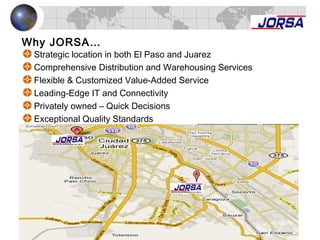 Strategic location in both El Paso and Juarez
Comprehensive Distribution and Warehousing Services
Flexible & Customized Value-Added Service
Leading-Edge IT and Connectivity
Privately owned – Quick Decisions
Exceptional Quality Standards
Why JORSA…
 