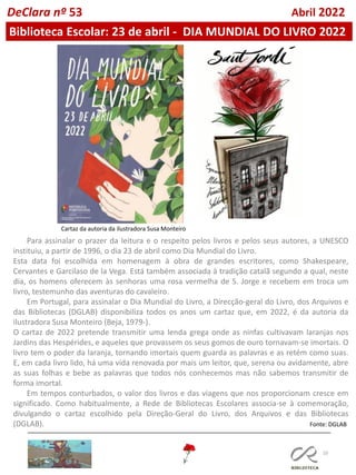 10
DeClara nº 53 Abril 2022
Biblioteca Escolar: 23 de abril - DIA MUNDIAL DO LIVRO 2022
Para assinalar o prazer da leitura e o respeito pelos livros e pelos seus autores, a UNESCO
instituiu, a partir de 1996, o dia 23 de abril como Dia Mundial do Livro.
Esta data foi escolhida em homenagem à obra de grandes escritores, como Shakespeare,
Cervantes e Garcilaso de la Vega. Está também associada à tradição catalã segundo a qual, neste
dia, os homens oferecem às senhoras uma rosa vermelha de S. Jorge e recebem em troca um
livro, testemunho das aventuras do cavaleiro.
Em Portugal, para assinalar o Dia Mundial do Livro, a Direcção-geral do Livro, dos Arquivos e
das Bibliotecas (DGLAB) disponibiliza todos os anos um cartaz que, em 2022, é da autoria da
ilustradora Susa Monteiro (Beja, 1979-).
O cartaz de 2022 pretende transmitir uma lenda grega onde as ninfas cultivavam laranjas nos
Jardins das Hespérides, e aqueles que provassem os seus gomos de ouro tornavam-se imortais. O
livro tem o poder da laranja, tornando imortais quem guarda as palavras e as retém como suas.
E, em cada livro lido, há uma vida renovada por mais um leitor, que, serena ou avidamente, abre
as suas folhas e bebe as palavras que todos nós conhecemos mas não sabemos transmitir de
forma imortal.
Em tempos conturbados, o valor dos livros e das viagens que nos proporcionam cresce em
significado. Como habitualmente, a Rede de Bibliotecas Escolares associa-se à comemoração,
divulgando o cartaz escolhido pela Direção-Geral do Livro, dos Arquivos e das Bibliotecas
(DGLAB). Fonte: DGLAB
Cartaz da autoria da ilustradora Susa Monteiro
 