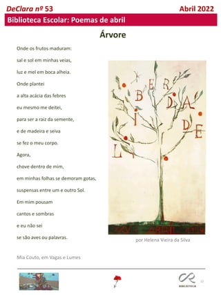 12
DeClara nº 53 Abril 2022
Biblioteca Escolar: Poemas de abril
Árvore
Onde os frutos maduram:
sal e sol em minhas veias,
luz e mel em boca alheia.
Onde plantei
a alta acácia das febres
eu mesmo me deitei,
para ser a raiz da semente,
e de madeira e seiva
se fez o meu corpo.
Agora,
chove dentro de mim,
em minhas folhas se demoram gotas,
suspensas entre um e outro Sol.
Em mim pousam
cantos e sombras
e eu não sei
se são aves ou palavras.
Mia Couto, em Vagas e Lumes
por Helena Vieira da Silva
 