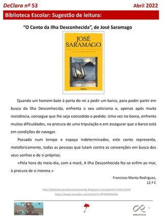 15
Biblioteca Escolar: Sugestão de leitura:
DeClara nº 53 Abril 2022
“O Conto da Ilha Desconhecida”, de José Saramago
Quando um homem bate à porta do rei a pedir um barco, para poder partir em
busca da Ilha Desconhecida, enfrenta o seu ceticismo e, apenas após muita
insistência, consegue que lhe seja concedido o pedido. Uma vez no barco, enfrenta
muitas dificuldades, na procura de uma tripulação e em assegurar que o barco está
em condições de navegar.
Passado num tempo e espaço indeterminados, este conto representa,
metaforicamente, todas as pessoas que lutam contra as convenções em busca dos
seus sonhos e de si próprios.
«Pela hora do meio-dia, com a maré, A Ilha Desconhecida fez-se enfim ao mar,
à procura de si mesma.»
Francisco Manta Rodrigues,
12.º C
http://bibliotecaescolarclararesende.blogspot.com/p/book-trailers.html
https://www.youtube.com/watch?v=RFfzWNtfwYw
 