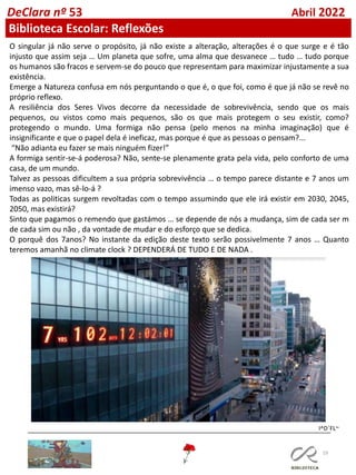 19
DeClara nº 53 Abril 2022
Biblioteca Escolar: Reflexões
O singular já não serve o propósito, já não existe a alteração, alterações é o que surge e é tão
injusto que assim seja … Um planeta que sofre, uma alma que desvanece … tudo … tudo porque
os humanos são fracos e servem-se do pouco que representam para maximizar injustamente a sua
existência.
Emerge a Natureza confusa em nós perguntando o que é, o que foi, como é que já não se revê no
próprio reflexo.
A resiliência dos Seres Vivos decorre da necessidade de sobrevivência, sendo que os mais
pequenos, ou vistos como mais pequenos, são os que mais protegem o seu existir, como?
protegendo o mundo. Uma formiga não pensa (pelo menos na minha imaginação) que é
insignificante e que o papel dela é ineficaz, mas porque é que as pessoas o pensam?...
“Não adianta eu fazer se mais ninguém fizer!”
A formiga sentir-se-á poderosa? Não, sente-se plenamente grata pela vida, pelo conforto de uma
casa, de um mundo.
Talvez as pessoas dificultem a sua própria sobrevivência … o tempo parece distante e 7 anos um
imenso vazo, mas sê-lo-á ?
Todas as politicas surgem revoltadas com o tempo assumindo que ele irá existir em 2030, 2045,
2050, mas existirá?
Sinto que pagamos o remendo que gastámos … se depende de nós a mudança, sim de cada ser m
de cada sim ou não , da vontade de mudar e do esforço que se dedica.
O porquê dos 7anos? No instante da edição deste texto serão possivelmente 7 anos … Quanto
teremos amanhã no climate clock ? DEPENDERÁ DE TUDO E DE NADA .
I^D´FL~
 