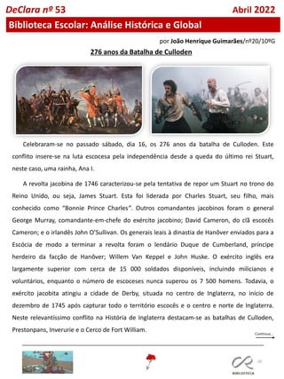 20
por João Henrique Guimarães/nº20/10ºG
DeClara nº 53 Abril 2022
276 anos da Batalha de Culloden
Celebraram-se no passado sábado, dia 16, os 276 anos da batalha de Culloden. Este
conflito insere-se na luta escocesa pela independência desde a queda do último rei Stuart,
neste caso, uma rainha, Ana I.
A revolta jacobina de 1746 caracterizou-se pela tentativa de repor um Stuart no trono do
Reino Unido, ou seja, James Stuart. Esta foi liderada por Charles Stuart, seu filho, mais
conhecido como “Bonnie Prince Charles”. Outros comandantes jacobinos foram o general
George Murray, comandante-em-chefe do exército jacobino; David Cameron, do clã escocês
Cameron; e o irlandês John O’Sullivan. Os generais leais à dinastia de Hanôver enviados para a
Escócia de modo a terminar a revolta foram o lendário Duque de Cumberland, príncipe
herdeiro da facção de Hanôver; Willem Van Keppel e John Huske. O exército inglês era
largamente superior com cerca de 15 000 soldados disponíveis, incluindo milicianos e
voluntários, enquanto o número de escoceses nunca superou os 7 500 homens. Todavia, o
exército jacobita atingiu a cidade de Derby, situada no centro de Inglaterra, no início de
dezembro de 1745 após capturar todo o território escocês e o centro e norte de Inglaterra.
Neste relevantíssimo conflito na História de Inglaterra destacam-se as batalhas de Culloden,
Prestonpans, Inverurie e o Cerco de Fort William.
Biblioteca Escolar: Análise Histórica e Global
 