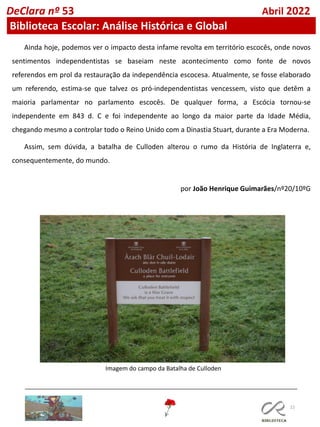 22
Ainda hoje, podemos ver o impacto desta infame revolta em território escocês, onde novos
sentimentos independentistas se baseiam neste acontecimento como fonte de novos
referendos em prol da restauração da independência escocesa. Atualmente, se fosse elaborado
um referendo, estima-se que talvez os pró-independentistas vencessem, visto que detêm a
maioria parlamentar no parlamento escocês. De qualquer forma, a Escócia tornou-se
independente em 843 d. C e foi independente ao longo da maior parte da Idade Média,
chegando mesmo a controlar todo o Reino Unido com a Dinastia Stuart, durante a Era Moderna.
Assim, sem dúvida, a batalha de Culloden alterou o rumo da História de Inglaterra e,
consequentemente, do mundo.
por João Henrique Guimarães/nº20/10ºG
DeClara nº 53 Abril 2022
Biblioteca Escolar: Análise Histórica e Global
Imagem do campo da Batalha de Culloden
 