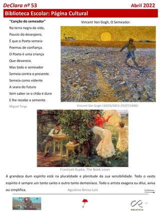 23
DeClara nº 53 Abril 2022
Biblioteca Escolar: Página Cultural
"Canção do semeador"
Na terra negra da vida,
Pousio do desespero,
É que o Poeta semeia
Poemas de confiança.
O Poeta é uma criança
Que devaneia.
Mas todo o semeador
Semeia contra o presente.
Semeia como vidente
A seara do futuro
Sem saber se o chão é duro
E lhe recebe a semente.
Miguel Torga Vincent Van Gogh (30/03/1853-29/07/1890)
Vincent Van Gogh, O Semeador.
A grandeza dum espírito está na pluralidade e plenitude da sua sensibilidade. Todo o vasto
espírito é sempre um tanto santo e outro tanto demoníaco. Todo o artista exagera ou dilui, aviva
ou simplifica. Agustina Bessa-Luís
Frantisek Kupka, The Book Lover
 