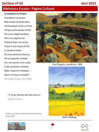 24
Professora Fátima Noronha Peres Miranda,
Grupo 300
DeClara nº 53 Abril 2022
Biblioteca Escolar: Página Cultural
A Lavadeira no Tanque
A lavadeira no tanque
Bate roupa em pedra bem.
Canta porque canta e é triste
Porque canta porque existe;
Por isso é alegre também.
Ora se eu alguma vez
Pudesse fazer nos versos
O que a essa roupa ela fez,
Eu perderia talvez
Os meus destinos diversos.
Há uma grande unidade
Em, sem pensar nem razão,
E até cantando a metade,
Bater roupa em realidade...
Quem me lava o coração?
Fernando Pessoa, 15-9-1933
Paul Gauguin, Lavadeiras, 1888
" É-se por dentro, por fora está-se."
Vergílio Ferreira
Steen Malberg
 