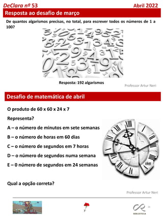 26
Professor Artur Neri
Professor Artur Neri
Desafio de matemática de abril
De quantos algarismos precisas, no total, para escrever todos os números de 1 a
100?
Resposta: 192 algarismos
O produto de 60 x 60 x 24 x 7
Representa?
A – o número de minutos em sete semanas
B – o número de horas em 60 dias
C – o número de segundos em 7 horas
D – o número de segundos numa semana
E – 0 número de segundos em 24 semanas
Qual a opção correta?
DeClara nº 53 Abril 2022
Resposta ao desafio de março
 