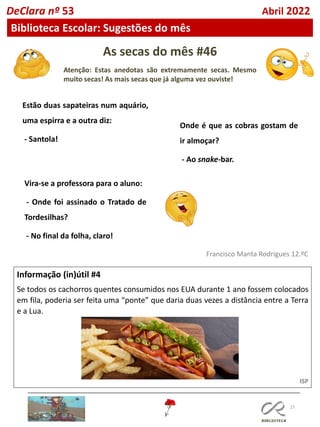 As secas do mês #46
Atenção: Estas anedotas são extremamente secas. Mesmo
muito secas! As mais secas que já alguma vez ouviste!
27
Informação (in)útil #4
Se todos os cachorros quentes consumidos nos EUA durante 1 ano fossem colocados
em fila, poderia ser feita uma “ponte” que daria duas vezes a distância entre a Terra
e a Lua.
ISP
Francisco Manta Rodrigues 12.ºC
Estão duas sapateiras num aquário,
uma espirra e a outra diz:
- Santola!
Onde é que as cobras gostam de
ir almoçar?
- Ao snake-bar.
Vira-se a professora para o aluno:
- Onde foi assinado o Tratado de
Tordesilhas?
- No final da folha, claro!
DeClara nº 53 Abril 2022
Biblioteca Escolar: Sugestões do mês
 