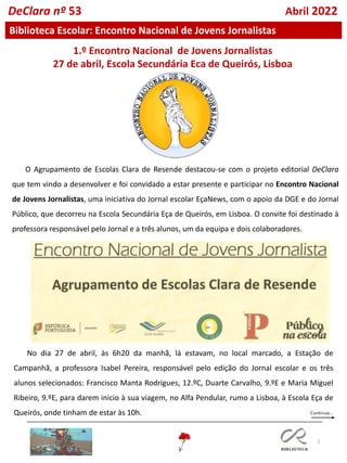 3
DeClara nº 53 Abril 2022
Biblioteca Escolar: Encontro Nacional de Jovens Jornalistas
O Agrupamento de Escolas Clara de Resende destacou-se com o projeto editorial DeClara
que tem vindo a desenvolver e foi convidado a estar presente e participar no Encontro Nacional
de Jovens Jornalistas, uma iniciativa do Jornal escolar EçaNews, com o apoio da DGE e do Jornal
Público, que decorreu na Escola Secundária Eça de Queirós, em Lisboa. O convite foi destinado à
professora responsável pelo Jornal e a três alunos, um da equipa e dois colaboradores.
1.º Encontro Nacional de Jovens Jornalistas
27 de abril, Escola Secundária Eça de Queirós, Lisboa
No dia 27 de abril, às 6h20 da manhã, lá estavam, no local marcado, a Estação de
Campanhã, a professora Isabel Pereira, responsável pelo edição do Jornal escolar e os três
alunos selecionados: Francisco Manta Rodrigues, 12.ºC, Duarte Carvalho, 9.ºE e Maria Miguel
Ribeiro, 9.ºE, para darem inicio à sua viagem, no Alfa Pendular, rumo a Lisboa, à Escola Eça de
Queirós, onde tinham de estar às 10h.
 