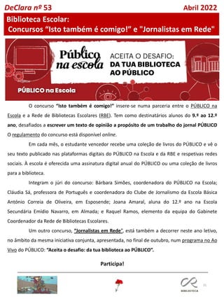 31
O concurso “Isto também é comigo!” insere-se numa parceria entre o PÚBLICO na
Escola e a Rede de Bibliotecas Escolares (RBE). Tem como destinatários alunos do 9.º ao 12.º
ano, desafiados a escrever um texto de opinião a propósito de um trabalho do jornal PÚBLICO
O regulamento do concurso está disponível online.
Em cada mês, o estudante vencedor recebe uma coleção de livros do PÚBLICO e vê o
seu texto publicado nas plataformas digitais do PÚBLICO na Escola e da RBE e respetivas redes
sociais. À escola é oferecida uma assinatura digital anual do PÚBLICO ou uma coleção de livros
para a biblioteca.
Integram o júri do concurso: Bárbara Simões, coordenadora do PÚBLICO na Escola;
Cláudia Sá, professora de Português e coordenadora do Clube de Jornalismo da Escola Básica
António Correia de Oliveira, em Esposende; Joana Amaral, aluna do 12.º ano na Escola
Secundária Emídio Navarro, em Almada; e Raquel Ramos, elemento da equipa do Gabinete
Coordenador da Rede de Bibliotecas Escolares.
Um outro concurso, “Jornalistas em Rede”, está também a decorrer neste ano letivo,
no âmbito da mesma iniciativa conjunta, apresentada, no final de outubro, num programa no Ao
Vivo do PÚBLICO: “Aceita o desafio: da tua biblioteca ao PÚBLICO”.
Participa!
DeClara nº 53 Abril 2022
Biblioteca Escolar:
Concursos “Isto também é comigo!” e "Jornalistas em Rede"
 