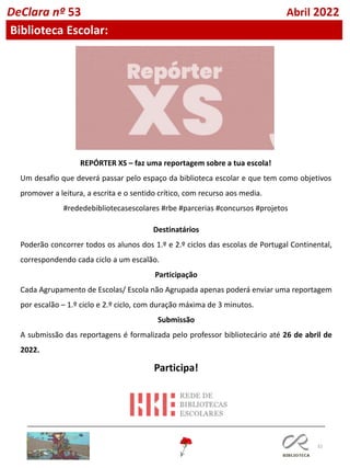 32
DeClara nº 53 Abril 2022
Biblioteca Escolar:
REPÓRTER XS – faz uma reportagem sobre a tua escola!
Um desafio que deverá passar pelo espaço da biblioteca escolar e que tem como objetivos
promover a leitura, a escrita e o sentido crítico, com recurso aos media.
#rededebibliotecasescolares #rbe #parcerias #concursos #projetos
Destinatários
Poderão concorrer todos os alunos dos 1.º e 2.º ciclos das escolas de Portugal Continental,
correspondendo cada ciclo a um escalão.
Participação
Cada Agrupamento de Escolas/ Escola não Agrupada apenas poderá enviar uma reportagem
por escalão – 1.º ciclo e 2.º ciclo, com duração máxima de 3 minutos.
Submissão
A submissão das reportagens é formalizada pelo professor bibliotecário até 26 de abril de
2022.
Participa!
 