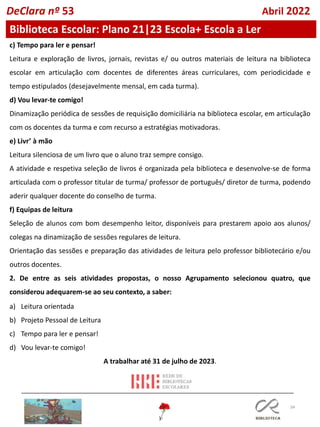 34
c) Tempo para ler e pensar!
Leitura e exploração de livros, jornais, revistas e/ ou outros materiais de leitura na biblioteca
escolar em articulação com docentes de diferentes áreas curriculares, com periodicidade e
tempo estipulados (desejavelmente mensal, em cada turma).
d) Vou levar-te comigo!
Dinamização periódica de sessões de requisição domiciliária na biblioteca escolar, em articulação
com os docentes da turma e com recurso a estratégias motivadoras.
e) Livr’ à mão
Leitura silenciosa de um livro que o aluno traz sempre consigo.
A atividade e respetiva seleção de livros é organizada pela biblioteca e desenvolve-se de forma
articulada com o professor titular de turma/ professor de português/ diretor de turma, podendo
aderir qualquer docente do conselho de turma.
f) Equipas de leitura
Seleção de alunos com bom desempenho leitor, disponíveis para prestarem apoio aos alunos/
colegas na dinamização de sessões regulares de leitura.
Orientação das sessões e preparação das atividades de leitura pelo professor bibliotecário e/ou
outros docentes.
2. De entre as seis atividades propostas, o nosso Agrupamento selecionou quatro, que
considerou adequarem-se ao seu contexto, a saber:
a) Leitura orientada
b) Projeto Pessoal de Leitura
c) Tempo para ler e pensar!
d) Vou levar-te comigo!
A trabalhar até 31 de julho de 2023.
Biblioteca Escolar: Plano 21|23 Escola+ Escola a Ler
DeClara nº 53 Abril 2022
 