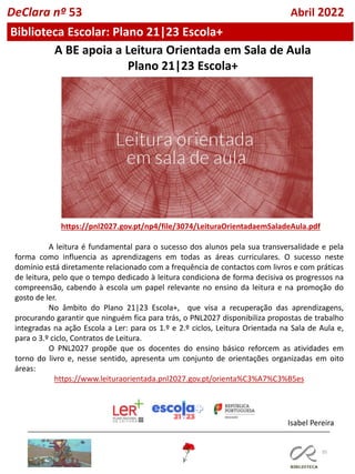 35
A BE apoia a Leitura Orientada em Sala de Aula
Plano 21|23 Escola+
https://pnl2027.gov.pt/np4/file/3074/LeituraOrientadaemSaladeAula.pdf
A leitura é fundamental para o sucesso dos alunos pela sua transversalidade e pela
forma como influencia as aprendizagens em todas as áreas curriculares. O sucesso neste
domínio está diretamente relacionado com a frequência de contactos com livros e com práticas
de leitura, pelo que o tempo dedicado à leitura condiciona de forma decisiva os progressos na
compreensão, cabendo à escola um papel relevante no ensino da leitura e na promoção do
gosto de ler.
No âmbito do Plano 21|23 Escola+, que visa a recuperação das aprendizagens,
procurando garantir que ninguém fica para trás, o PNL2027 disponibiliza propostas de trabalho
integradas na ação Escola a Ler: para os 1.º e 2.º ciclos, Leitura Orientada na Sala de Aula e,
para o 3.º ciclo, Contratos de Leitura.
O PNL2027 propõe que os docentes do ensino básico reforcem as atividades em
torno do livro e, nesse sentido, apresenta um conjunto de orientações organizadas em oito
áreas:
https://www.leituraorientada.pnl2027.gov.pt/orienta%C3%A7%C3%B5es
Isabel Pereira
Biblioteca Escolar: Plano 21|23 Escola+
DeClara nº 53 Abril 2022
 
